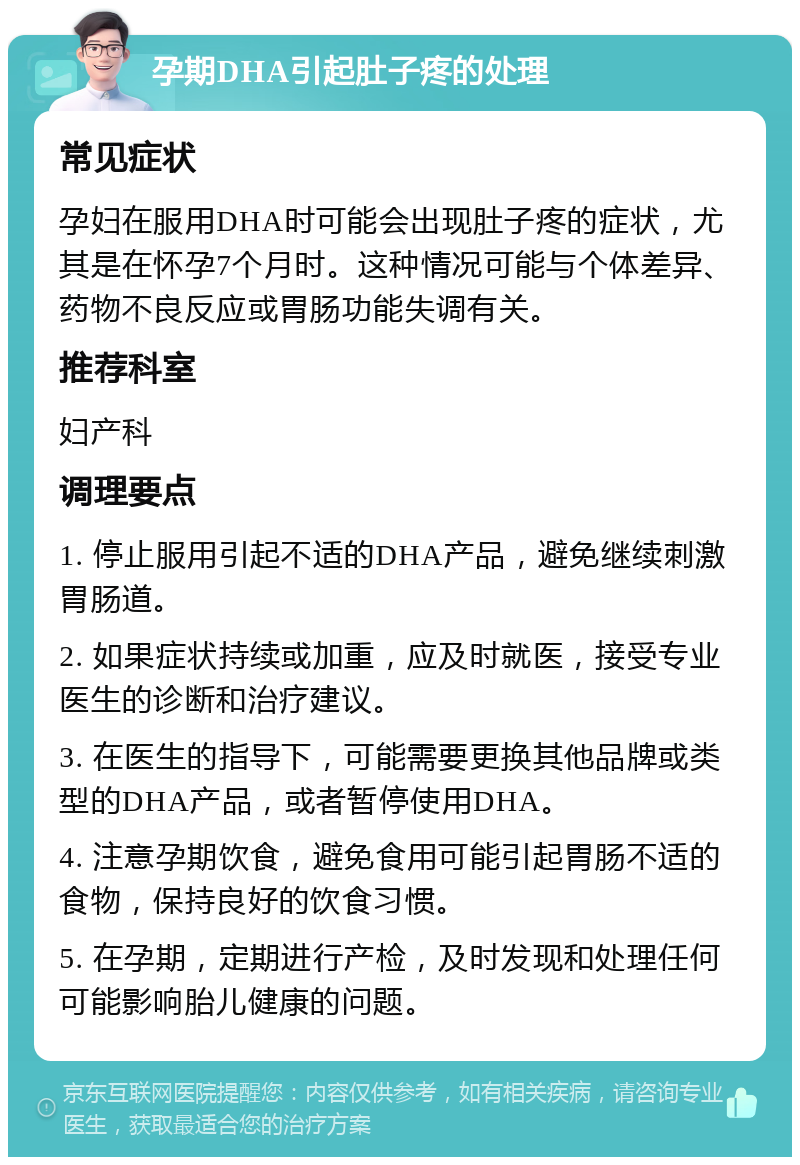 孕期DHA引起肚子疼的处理 常见症状 孕妇在服用DHA时可能会出现肚子疼的症状，尤其是在怀孕7个月时。这种情况可能与个体差异、药物不良反应或胃肠功能失调有关。 推荐科室 妇产科 调理要点 1. 停止服用引起不适的DHA产品，避免继续刺激胃肠道。 2. 如果症状持续或加重，应及时就医，接受专业医生的诊断和治疗建议。 3. 在医生的指导下，可能需要更换其他品牌或类型的DHA产品，或者暂停使用DHA。 4. 注意孕期饮食，避免食用可能引起胃肠不适的食物，保持良好的饮食习惯。 5. 在孕期，定期进行产检，及时发现和处理任何可能影响胎儿健康的问题。