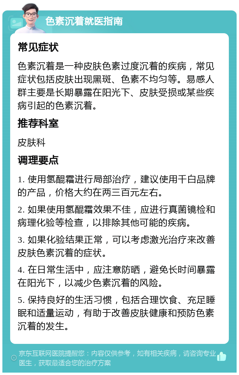 色素沉着就医指南 常见症状 色素沉着是一种皮肤色素过度沉着的疾病，常见症状包括皮肤出现黑斑、色素不均匀等。易感人群主要是长期暴露在阳光下、皮肤受损或某些疾病引起的色素沉着。 推荐科室 皮肤科 调理要点 1. 使用氢醌霜进行局部治疗，建议使用千白品牌的产品，价格大约在两三百元左右。 2. 如果使用氢醌霜效果不佳，应进行真菌镜检和病理化验等检查，以排除其他可能的疾病。 3. 如果化验结果正常，可以考虑激光治疗来改善皮肤色素沉着的症状。 4. 在日常生活中，应注意防晒，避免长时间暴露在阳光下，以减少色素沉着的风险。 5. 保持良好的生活习惯，包括合理饮食、充足睡眠和适量运动，有助于改善皮肤健康和预防色素沉着的发生。