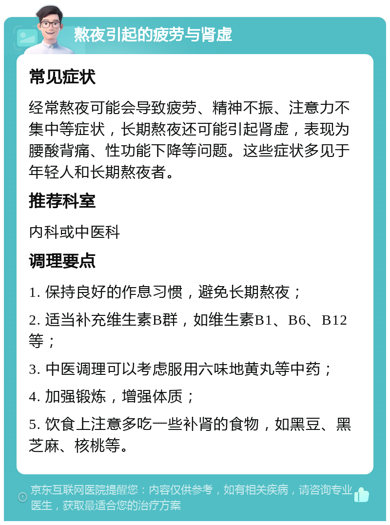 熬夜引起的疲劳与肾虚 常见症状 经常熬夜可能会导致疲劳、精神不振、注意力不集中等症状，长期熬夜还可能引起肾虚，表现为腰酸背痛、性功能下降等问题。这些症状多见于年轻人和长期熬夜者。 推荐科室 内科或中医科 调理要点 1. 保持良好的作息习惯，避免长期熬夜； 2. 适当补充维生素B群，如维生素B1、B6、B12等； 3. 中医调理可以考虑服用六味地黄丸等中药； 4. 加强锻炼，增强体质； 5. 饮食上注意多吃一些补肾的食物，如黑豆、黑芝麻、核桃等。