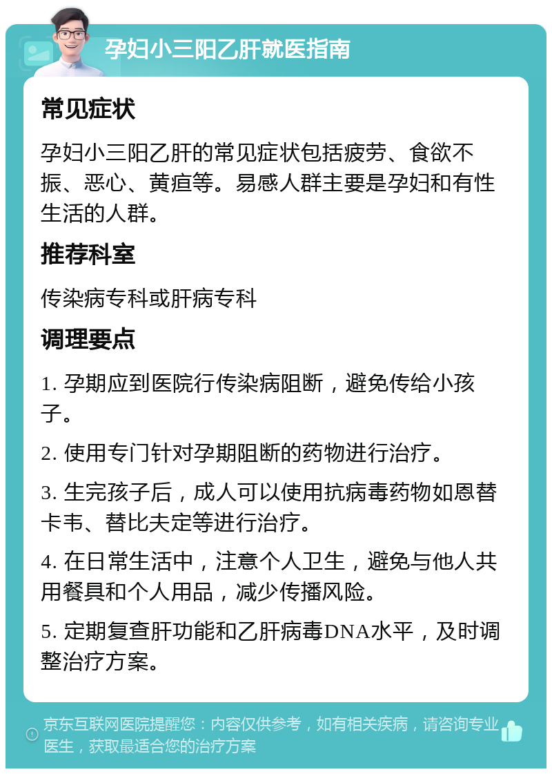 孕妇小三阳乙肝就医指南 常见症状 孕妇小三阳乙肝的常见症状包括疲劳、食欲不振、恶心、黄疸等。易感人群主要是孕妇和有性生活的人群。 推荐科室 传染病专科或肝病专科 调理要点 1. 孕期应到医院行传染病阻断，避免传给小孩子。 2. 使用专门针对孕期阻断的药物进行治疗。 3. 生完孩子后，成人可以使用抗病毒药物如恩替卡韦、替比夫定等进行治疗。 4. 在日常生活中，注意个人卫生，避免与他人共用餐具和个人用品，减少传播风险。 5. 定期复查肝功能和乙肝病毒DNA水平，及时调整治疗方案。