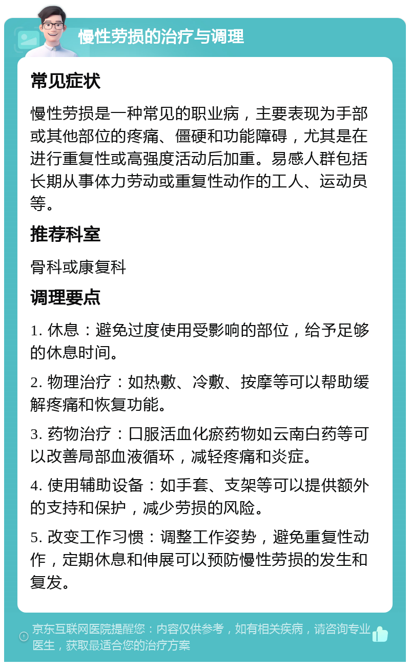 慢性劳损的治疗与调理 常见症状 慢性劳损是一种常见的职业病，主要表现为手部或其他部位的疼痛、僵硬和功能障碍，尤其是在进行重复性或高强度活动后加重。易感人群包括长期从事体力劳动或重复性动作的工人、运动员等。 推荐科室 骨科或康复科 调理要点 1. 休息：避免过度使用受影响的部位，给予足够的休息时间。 2. 物理治疗：如热敷、冷敷、按摩等可以帮助缓解疼痛和恢复功能。 3. 药物治疗：口服活血化瘀药物如云南白药等可以改善局部血液循环，减轻疼痛和炎症。 4. 使用辅助设备：如手套、支架等可以提供额外的支持和保护，减少劳损的风险。 5. 改变工作习惯：调整工作姿势，避免重复性动作，定期休息和伸展可以预防慢性劳损的发生和复发。