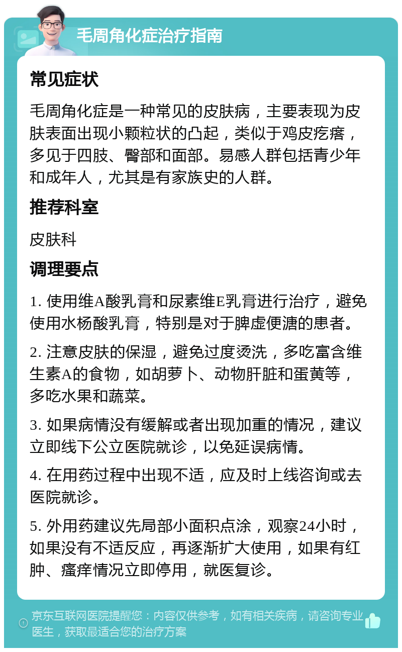 毛周角化症治疗指南 常见症状 毛周角化症是一种常见的皮肤病，主要表现为皮肤表面出现小颗粒状的凸起，类似于鸡皮疙瘩，多见于四肢、臀部和面部。易感人群包括青少年和成年人，尤其是有家族史的人群。 推荐科室 皮肤科 调理要点 1. 使用维A酸乳膏和尿素维E乳膏进行治疗，避免使用水杨酸乳膏，特别是对于脾虚便溏的患者。 2. 注意皮肤的保湿，避免过度烫洗，多吃富含维生素A的食物，如胡萝卜、动物肝脏和蛋黄等，多吃水果和蔬菜。 3. 如果病情没有缓解或者出现加重的情况，建议立即线下公立医院就诊，以免延误病情。 4. 在用药过程中出现不适，应及时上线咨询或去医院就诊。 5. 外用药建议先局部小面积点涂，观察24小时，如果没有不适反应，再逐渐扩大使用，如果有红肿、瘙痒情况立即停用，就医复诊。