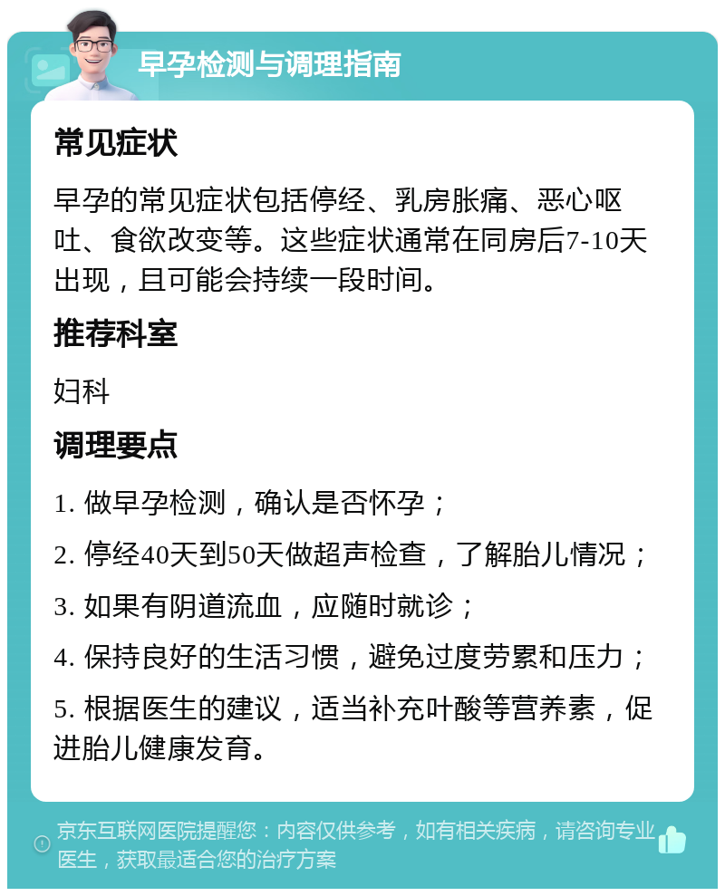 早孕检测与调理指南 常见症状 早孕的常见症状包括停经、乳房胀痛、恶心呕吐、食欲改变等。这些症状通常在同房后7-10天出现，且可能会持续一段时间。 推荐科室 妇科 调理要点 1. 做早孕检测，确认是否怀孕； 2. 停经40天到50天做超声检查，了解胎儿情况； 3. 如果有阴道流血，应随时就诊； 4. 保持良好的生活习惯，避免过度劳累和压力； 5. 根据医生的建议，适当补充叶酸等营养素，促进胎儿健康发育。