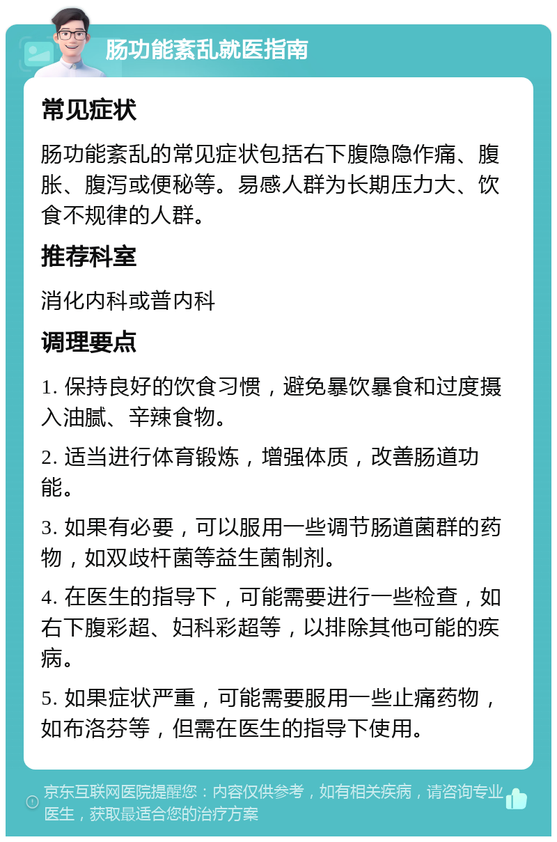 肠功能紊乱就医指南 常见症状 肠功能紊乱的常见症状包括右下腹隐隐作痛、腹胀、腹泻或便秘等。易感人群为长期压力大、饮食不规律的人群。 推荐科室 消化内科或普内科 调理要点 1. 保持良好的饮食习惯，避免暴饮暴食和过度摄入油腻、辛辣食物。 2. 适当进行体育锻炼，增强体质，改善肠道功能。 3. 如果有必要，可以服用一些调节肠道菌群的药物，如双歧杆菌等益生菌制剂。 4. 在医生的指导下，可能需要进行一些检查，如右下腹彩超、妇科彩超等，以排除其他可能的疾病。 5. 如果症状严重，可能需要服用一些止痛药物，如布洛芬等，但需在医生的指导下使用。