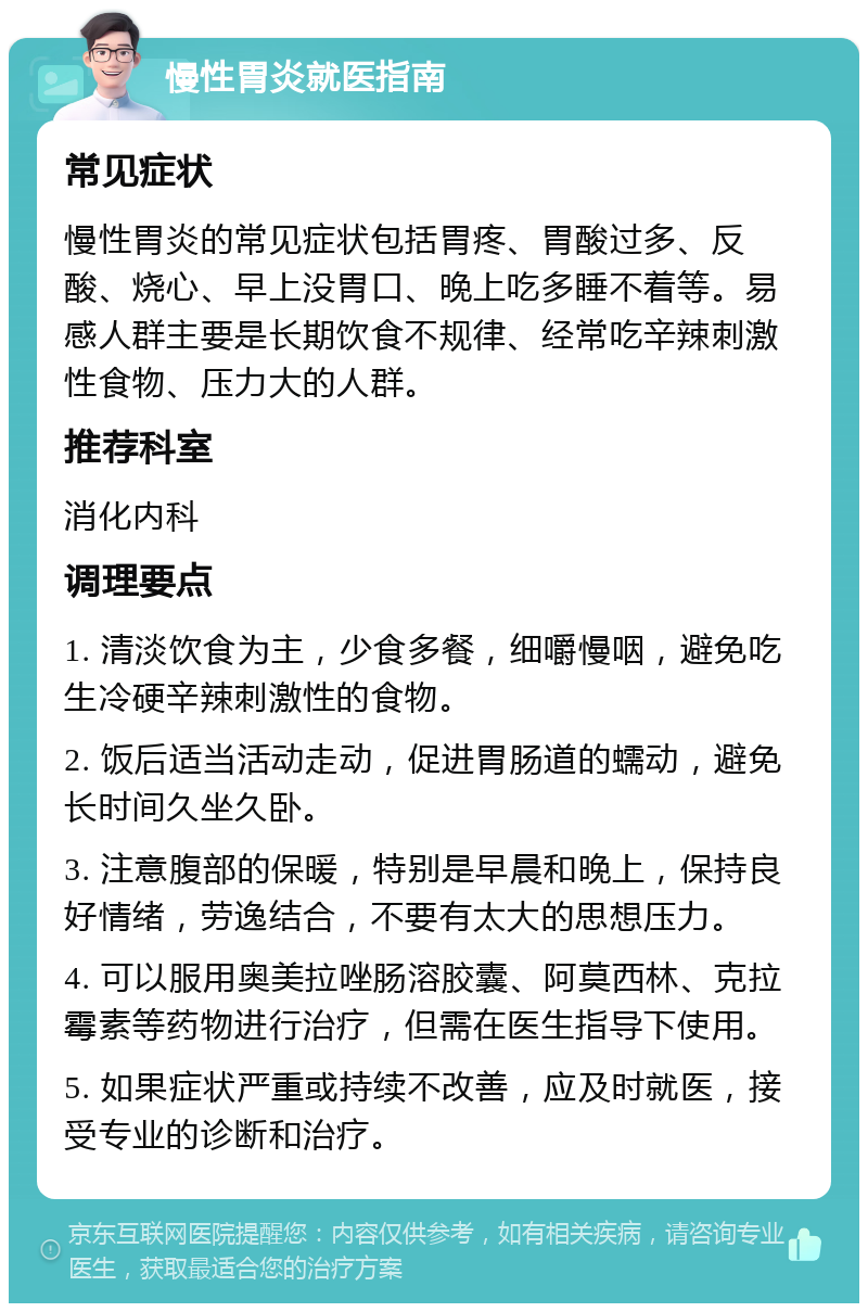 慢性胃炎就医指南 常见症状 慢性胃炎的常见症状包括胃疼、胃酸过多、反酸、烧心、早上没胃口、晚上吃多睡不着等。易感人群主要是长期饮食不规律、经常吃辛辣刺激性食物、压力大的人群。 推荐科室 消化内科 调理要点 1. 清淡饮食为主，少食多餐，细嚼慢咽，避免吃生冷硬辛辣刺激性的食物。 2. 饭后适当活动走动，促进胃肠道的蠕动，避免长时间久坐久卧。 3. 注意腹部的保暖，特别是早晨和晚上，保持良好情绪，劳逸结合，不要有太大的思想压力。 4. 可以服用奥美拉唑肠溶胶囊、阿莫西林、克拉霉素等药物进行治疗，但需在医生指导下使用。 5. 如果症状严重或持续不改善，应及时就医，接受专业的诊断和治疗。