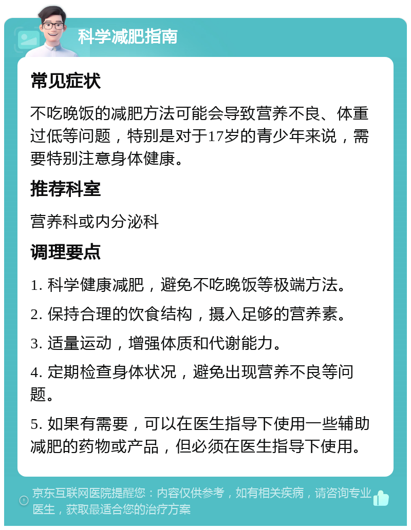 科学减肥指南 常见症状 不吃晚饭的减肥方法可能会导致营养不良、体重过低等问题，特别是对于17岁的青少年来说，需要特别注意身体健康。 推荐科室 营养科或内分泌科 调理要点 1. 科学健康减肥，避免不吃晚饭等极端方法。 2. 保持合理的饮食结构，摄入足够的营养素。 3. 适量运动，增强体质和代谢能力。 4. 定期检查身体状况，避免出现营养不良等问题。 5. 如果有需要，可以在医生指导下使用一些辅助减肥的药物或产品，但必须在医生指导下使用。