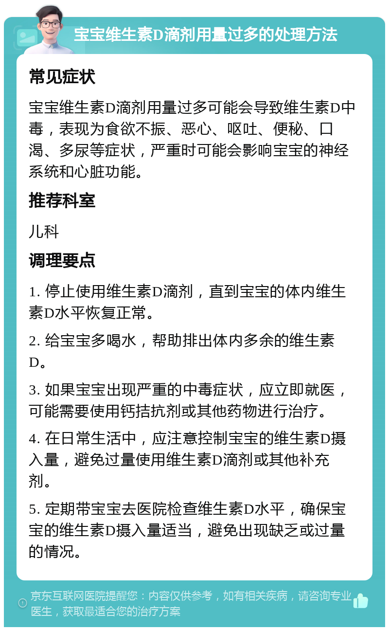 宝宝维生素D滴剂用量过多的处理方法 常见症状 宝宝维生素D滴剂用量过多可能会导致维生素D中毒，表现为食欲不振、恶心、呕吐、便秘、口渴、多尿等症状，严重时可能会影响宝宝的神经系统和心脏功能。 推荐科室 儿科 调理要点 1. 停止使用维生素D滴剂，直到宝宝的体内维生素D水平恢复正常。 2. 给宝宝多喝水，帮助排出体内多余的维生素D。 3. 如果宝宝出现严重的中毒症状，应立即就医，可能需要使用钙拮抗剂或其他药物进行治疗。 4. 在日常生活中，应注意控制宝宝的维生素D摄入量，避免过量使用维生素D滴剂或其他补充剂。 5. 定期带宝宝去医院检查维生素D水平，确保宝宝的维生素D摄入量适当，避免出现缺乏或过量的情况。