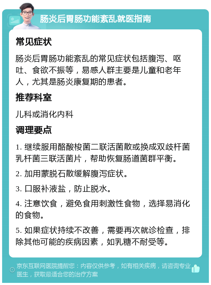 肠炎后胃肠功能紊乱就医指南 常见症状 肠炎后胃肠功能紊乱的常见症状包括腹泻、呕吐、食欲不振等，易感人群主要是儿童和老年人，尤其是肠炎康复期的患者。 推荐科室 儿科或消化内科 调理要点 1. 继续服用酪酸梭菌二联活菌散或换成双歧杆菌乳杆菌三联活菌片，帮助恢复肠道菌群平衡。 2. 加用蒙脱石散缓解腹泻症状。 3. 口服补液盐，防止脱水。 4. 注意饮食，避免食用刺激性食物，选择易消化的食物。 5. 如果症状持续不改善，需要再次就诊检查，排除其他可能的疾病因素，如乳糖不耐受等。