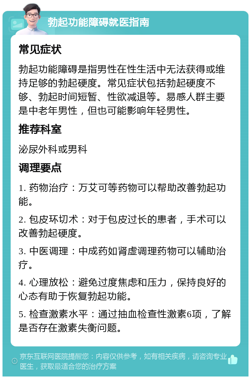 勃起功能障碍就医指南 常见症状 勃起功能障碍是指男性在性生活中无法获得或维持足够的勃起硬度。常见症状包括勃起硬度不够、勃起时间短暂、性欲减退等。易感人群主要是中老年男性，但也可能影响年轻男性。 推荐科室 泌尿外科或男科 调理要点 1. 药物治疗：万艾可等药物可以帮助改善勃起功能。 2. 包皮环切术：对于包皮过长的患者，手术可以改善勃起硬度。 3. 中医调理：中成药如肾虚调理药物可以辅助治疗。 4. 心理放松：避免过度焦虑和压力，保持良好的心态有助于恢复勃起功能。 5. 检查激素水平：通过抽血检查性激素6项，了解是否存在激素失衡问题。