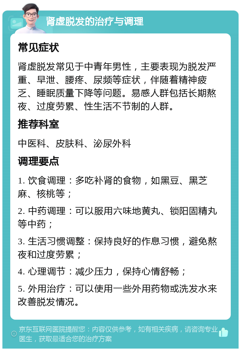 肾虚脱发的治疗与调理 常见症状 肾虚脱发常见于中青年男性，主要表现为脱发严重、早泄、腰疼、尿频等症状，伴随着精神疲乏、睡眠质量下降等问题。易感人群包括长期熬夜、过度劳累、性生活不节制的人群。 推荐科室 中医科、皮肤科、泌尿外科 调理要点 1. 饮食调理：多吃补肾的食物，如黑豆、黑芝麻、核桃等； 2. 中药调理：可以服用六味地黄丸、锁阳固精丸等中药； 3. 生活习惯调整：保持良好的作息习惯，避免熬夜和过度劳累； 4. 心理调节：减少压力，保持心情舒畅； 5. 外用治疗：可以使用一些外用药物或洗发水来改善脱发情况。