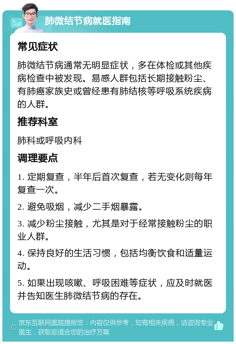 肺微结节病就医指南 常见症状 肺微结节病通常无明显症状，多在体检或其他疾病检查中被发现。易感人群包括长期接触粉尘、有肺癌家族史或曾经患有肺结核等呼吸系统疾病的人群。 推荐科室 肺科或呼吸内科 调理要点 1. 定期复查，半年后首次复查，若无变化则每年复查一次。 2. 避免吸烟，减少二手烟暴露。 3. 减少粉尘接触，尤其是对于经常接触粉尘的职业人群。 4. 保持良好的生活习惯，包括均衡饮食和适量运动。 5. 如果出现咳嗽、呼吸困难等症状，应及时就医并告知医生肺微结节病的存在。