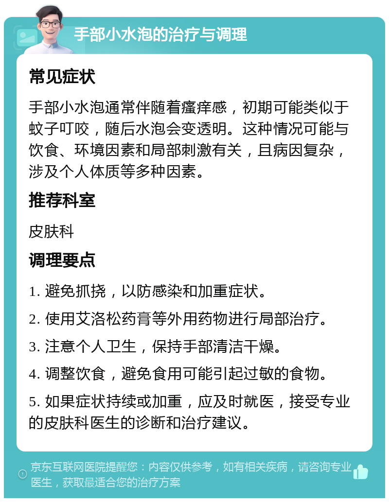 手部小水泡的治疗与调理 常见症状 手部小水泡通常伴随着瘙痒感，初期可能类似于蚊子叮咬，随后水泡会变透明。这种情况可能与饮食、环境因素和局部刺激有关，且病因复杂，涉及个人体质等多种因素。 推荐科室 皮肤科 调理要点 1. 避免抓挠，以防感染和加重症状。 2. 使用艾洛松药膏等外用药物进行局部治疗。 3. 注意个人卫生，保持手部清洁干燥。 4. 调整饮食，避免食用可能引起过敏的食物。 5. 如果症状持续或加重，应及时就医，接受专业的皮肤科医生的诊断和治疗建议。