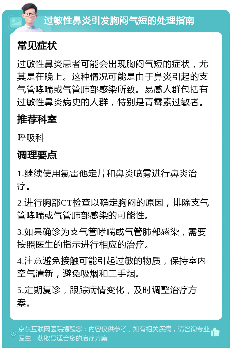 过敏性鼻炎引发胸闷气短的处理指南 常见症状 过敏性鼻炎患者可能会出现胸闷气短的症状，尤其是在晚上。这种情况可能是由于鼻炎引起的支气管哮喘或气管肺部感染所致。易感人群包括有过敏性鼻炎病史的人群，特别是青霉素过敏者。 推荐科室 呼吸科 调理要点 1.继续使用氯雷他定片和鼻炎喷雾进行鼻炎治疗。 2.进行胸部CT检查以确定胸闷的原因，排除支气管哮喘或气管肺部感染的可能性。 3.如果确诊为支气管哮喘或气管肺部感染，需要按照医生的指示进行相应的治疗。 4.注意避免接触可能引起过敏的物质，保持室内空气清新，避免吸烟和二手烟。 5.定期复诊，跟踪病情变化，及时调整治疗方案。