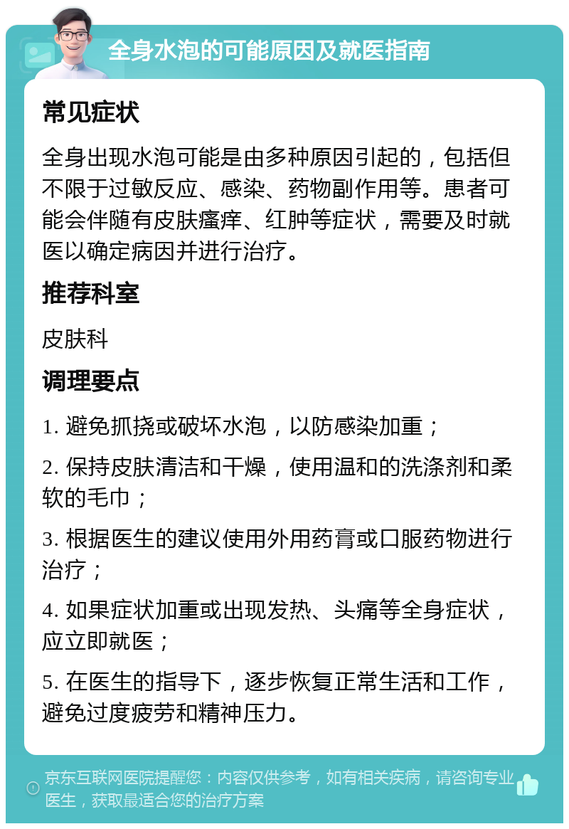 全身水泡的可能原因及就医指南 常见症状 全身出现水泡可能是由多种原因引起的，包括但不限于过敏反应、感染、药物副作用等。患者可能会伴随有皮肤瘙痒、红肿等症状，需要及时就医以确定病因并进行治疗。 推荐科室 皮肤科 调理要点 1. 避免抓挠或破坏水泡，以防感染加重； 2. 保持皮肤清洁和干燥，使用温和的洗涤剂和柔软的毛巾； 3. 根据医生的建议使用外用药膏或口服药物进行治疗； 4. 如果症状加重或出现发热、头痛等全身症状，应立即就医； 5. 在医生的指导下，逐步恢复正常生活和工作，避免过度疲劳和精神压力。