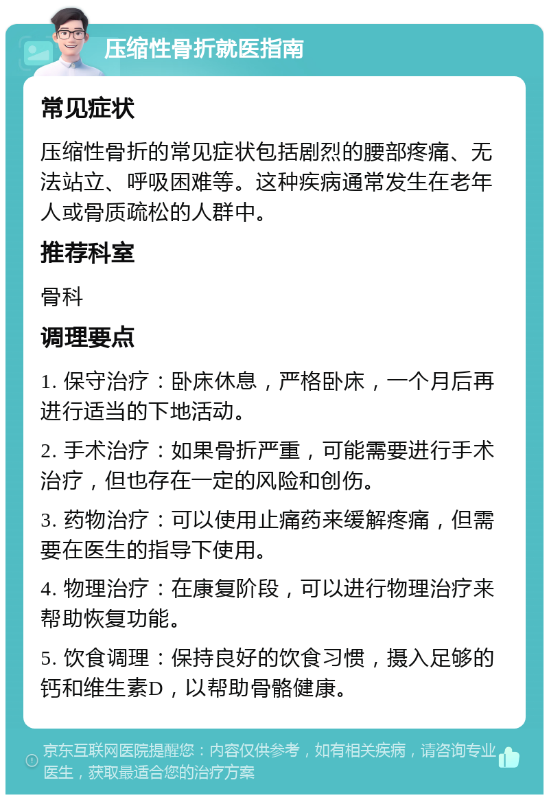 压缩性骨折就医指南 常见症状 压缩性骨折的常见症状包括剧烈的腰部疼痛、无法站立、呼吸困难等。这种疾病通常发生在老年人或骨质疏松的人群中。 推荐科室 骨科 调理要点 1. 保守治疗：卧床休息，严格卧床，一个月后再进行适当的下地活动。 2. 手术治疗：如果骨折严重，可能需要进行手术治疗，但也存在一定的风险和创伤。 3. 药物治疗：可以使用止痛药来缓解疼痛，但需要在医生的指导下使用。 4. 物理治疗：在康复阶段，可以进行物理治疗来帮助恢复功能。 5. 饮食调理：保持良好的饮食习惯，摄入足够的钙和维生素D，以帮助骨骼健康。