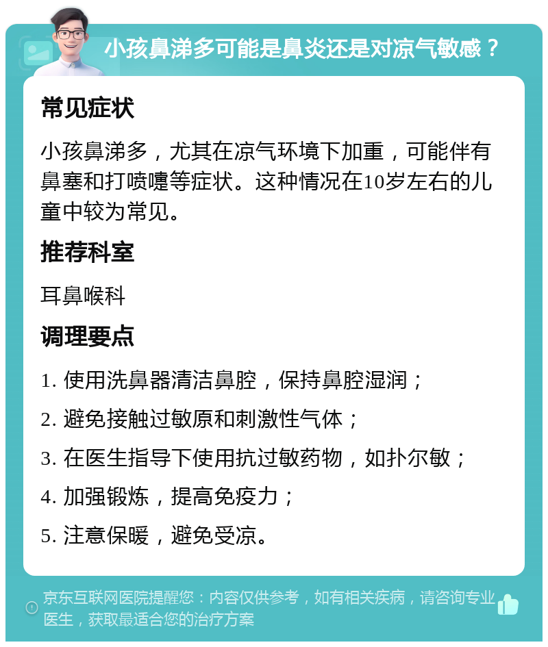 小孩鼻涕多可能是鼻炎还是对凉气敏感？ 常见症状 小孩鼻涕多，尤其在凉气环境下加重，可能伴有鼻塞和打喷嚏等症状。这种情况在10岁左右的儿童中较为常见。 推荐科室 耳鼻喉科 调理要点 1. 使用洗鼻器清洁鼻腔，保持鼻腔湿润； 2. 避免接触过敏原和刺激性气体； 3. 在医生指导下使用抗过敏药物，如扑尔敏； 4. 加强锻炼，提高免疫力； 5. 注意保暖，避免受凉。