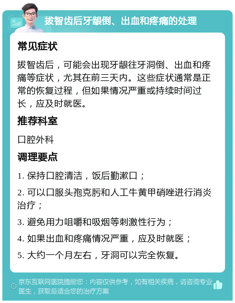 拔智齿后牙龈倒、出血和疼痛的处理 常见症状 拔智齿后，可能会出现牙龈往牙洞倒、出血和疼痛等症状，尤其在前三天内。这些症状通常是正常的恢复过程，但如果情况严重或持续时间过长，应及时就医。 推荐科室 口腔外科 调理要点 1. 保持口腔清洁，饭后勤漱口； 2. 可以口服头孢克肟和人工牛黄甲硝唑进行消炎治疗； 3. 避免用力咀嚼和吸烟等刺激性行为； 4. 如果出血和疼痛情况严重，应及时就医； 5. 大约一个月左右，牙洞可以完全恢复。