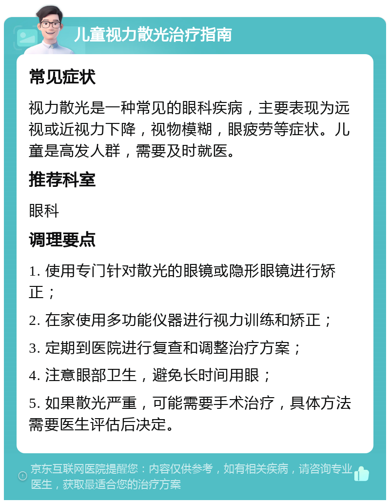 儿童视力散光治疗指南 常见症状 视力散光是一种常见的眼科疾病，主要表现为远视或近视力下降，视物模糊，眼疲劳等症状。儿童是高发人群，需要及时就医。 推荐科室 眼科 调理要点 1. 使用专门针对散光的眼镜或隐形眼镜进行矫正； 2. 在家使用多功能仪器进行视力训练和矫正； 3. 定期到医院进行复查和调整治疗方案； 4. 注意眼部卫生，避免长时间用眼； 5. 如果散光严重，可能需要手术治疗，具体方法需要医生评估后决定。