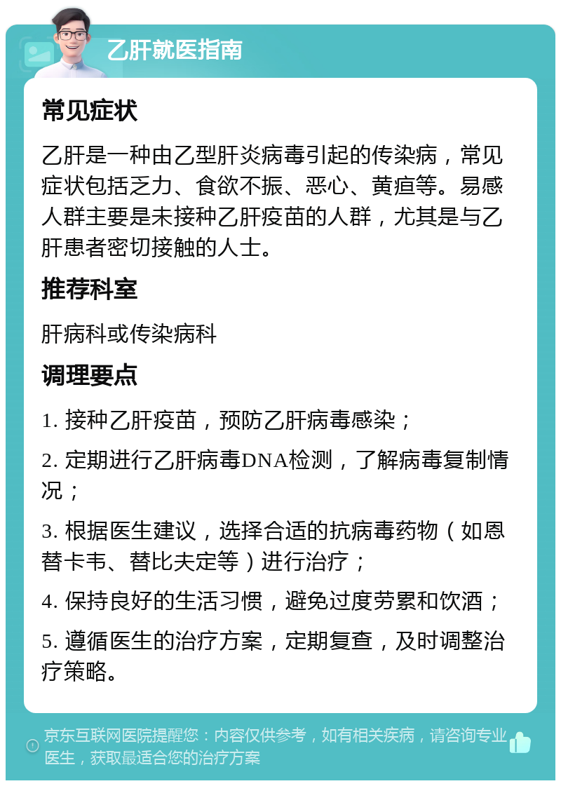 乙肝就医指南 常见症状 乙肝是一种由乙型肝炎病毒引起的传染病，常见症状包括乏力、食欲不振、恶心、黄疸等。易感人群主要是未接种乙肝疫苗的人群，尤其是与乙肝患者密切接触的人士。 推荐科室 肝病科或传染病科 调理要点 1. 接种乙肝疫苗，预防乙肝病毒感染； 2. 定期进行乙肝病毒DNA检测，了解病毒复制情况； 3. 根据医生建议，选择合适的抗病毒药物（如恩替卡韦、替比夫定等）进行治疗； 4. 保持良好的生活习惯，避免过度劳累和饮酒； 5. 遵循医生的治疗方案，定期复查，及时调整治疗策略。