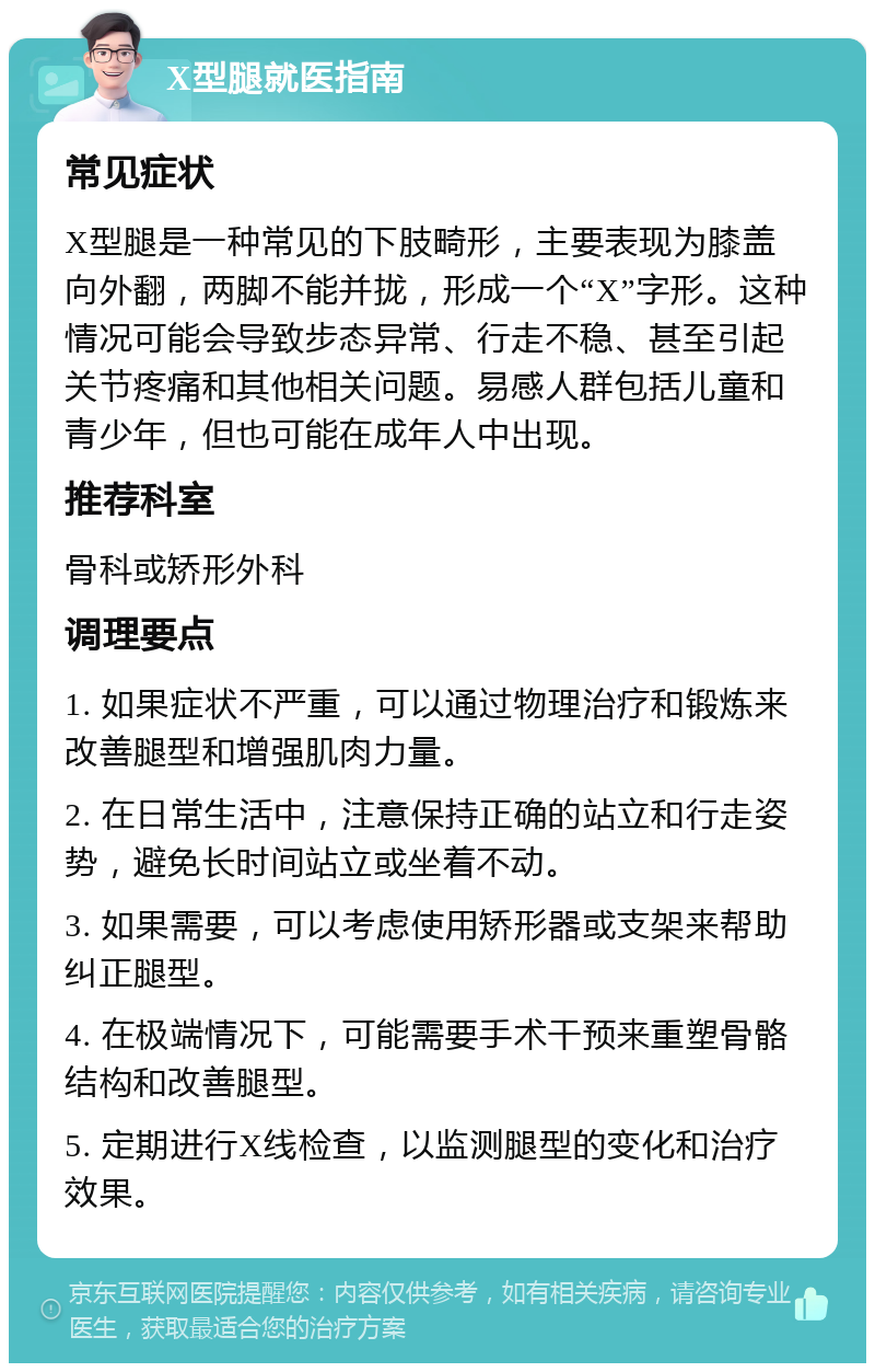 X型腿就医指南 常见症状 X型腿是一种常见的下肢畸形，主要表现为膝盖向外翻，两脚不能并拢，形成一个“X”字形。这种情况可能会导致步态异常、行走不稳、甚至引起关节疼痛和其他相关问题。易感人群包括儿童和青少年，但也可能在成年人中出现。 推荐科室 骨科或矫形外科 调理要点 1. 如果症状不严重，可以通过物理治疗和锻炼来改善腿型和增强肌肉力量。 2. 在日常生活中，注意保持正确的站立和行走姿势，避免长时间站立或坐着不动。 3. 如果需要，可以考虑使用矫形器或支架来帮助纠正腿型。 4. 在极端情况下，可能需要手术干预来重塑骨骼结构和改善腿型。 5. 定期进行X线检查，以监测腿型的变化和治疗效果。