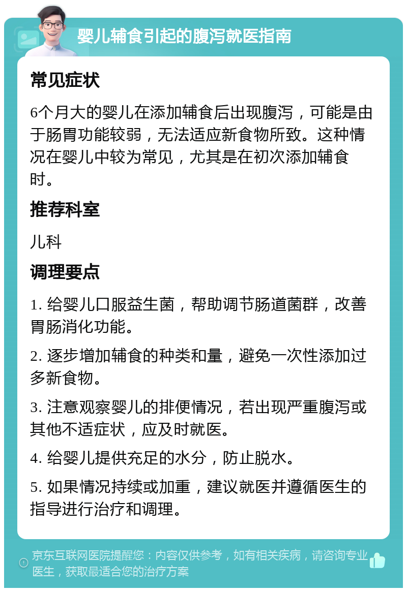 婴儿辅食引起的腹泻就医指南 常见症状 6个月大的婴儿在添加辅食后出现腹泻，可能是由于肠胃功能较弱，无法适应新食物所致。这种情况在婴儿中较为常见，尤其是在初次添加辅食时。 推荐科室 儿科 调理要点 1. 给婴儿口服益生菌，帮助调节肠道菌群，改善胃肠消化功能。 2. 逐步增加辅食的种类和量，避免一次性添加过多新食物。 3. 注意观察婴儿的排便情况，若出现严重腹泻或其他不适症状，应及时就医。 4. 给婴儿提供充足的水分，防止脱水。 5. 如果情况持续或加重，建议就医并遵循医生的指导进行治疗和调理。