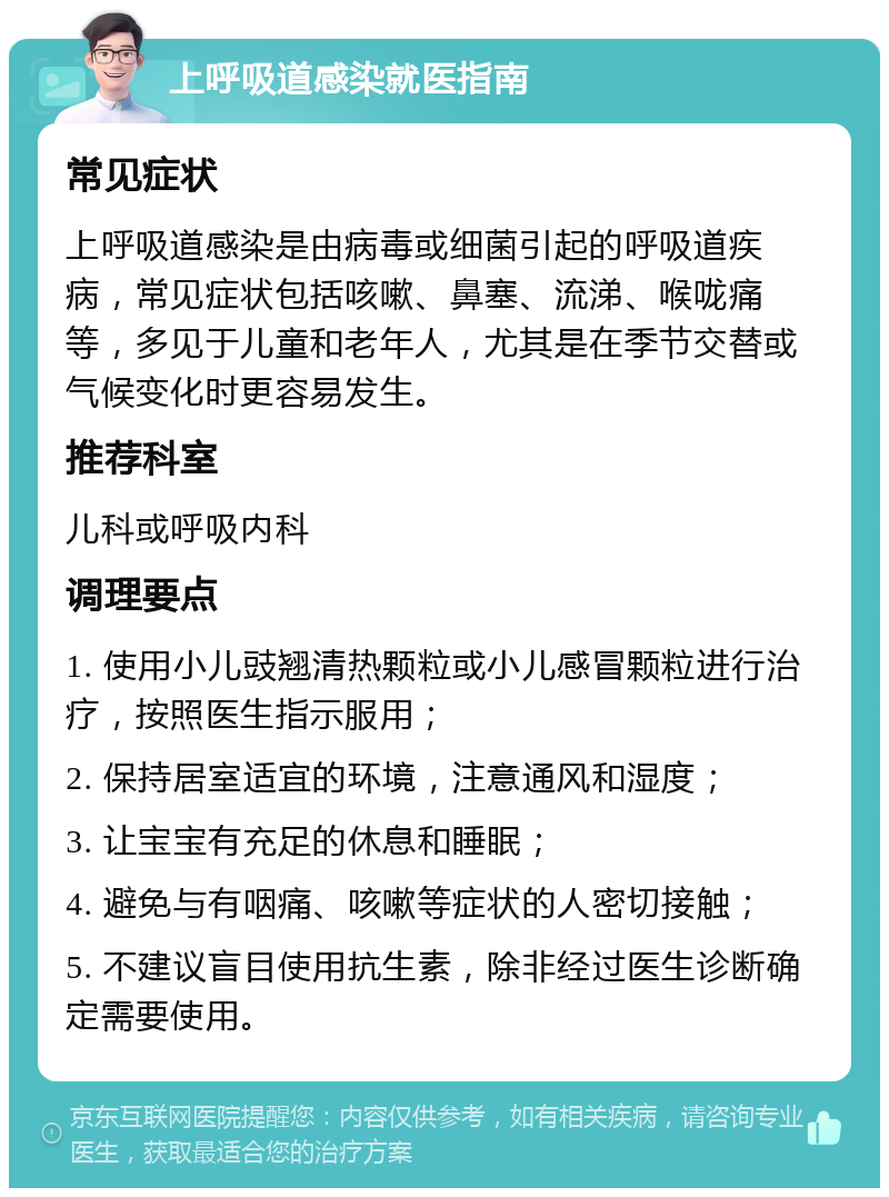 上呼吸道感染就医指南 常见症状 上呼吸道感染是由病毒或细菌引起的呼吸道疾病，常见症状包括咳嗽、鼻塞、流涕、喉咙痛等，多见于儿童和老年人，尤其是在季节交替或气候变化时更容易发生。 推荐科室 儿科或呼吸内科 调理要点 1. 使用小儿豉翘清热颗粒或小儿感冒颗粒进行治疗，按照医生指示服用； 2. 保持居室适宜的环境，注意通风和湿度； 3. 让宝宝有充足的休息和睡眠； 4. 避免与有咽痛、咳嗽等症状的人密切接触； 5. 不建议盲目使用抗生素，除非经过医生诊断确定需要使用。