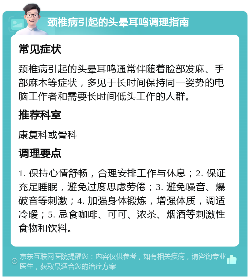 颈椎病引起的头晕耳鸣调理指南 常见症状 颈椎病引起的头晕耳鸣通常伴随着脸部发麻、手部麻木等症状，多见于长时间保持同一姿势的电脑工作者和需要长时间低头工作的人群。 推荐科室 康复科或骨科 调理要点 1. 保持心情舒畅，合理安排工作与休息；2. 保证充足睡眠，避免过度思虑劳倦；3. 避免噪音、爆破音等刺激；4. 加强身体锻炼，增强体质，调适冷暖；5. 忌食咖啡、可可、浓茶、烟酒等刺激性食物和饮料。