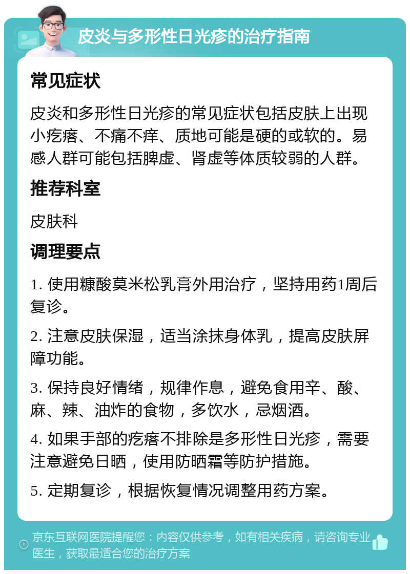 皮炎与多形性日光疹的治疗指南 常见症状 皮炎和多形性日光疹的常见症状包括皮肤上出现小疙瘩、不痛不痒、质地可能是硬的或软的。易感人群可能包括脾虚、肾虚等体质较弱的人群。 推荐科室 皮肤科 调理要点 1. 使用糠酸莫米松乳膏外用治疗，坚持用药1周后复诊。 2. 注意皮肤保湿，适当涂抹身体乳，提高皮肤屏障功能。 3. 保持良好情绪，规律作息，避免食用辛、酸、麻、辣、油炸的食物，多饮水，忌烟酒。 4. 如果手部的疙瘩不排除是多形性日光疹，需要注意避免日晒，使用防晒霜等防护措施。 5. 定期复诊，根据恢复情况调整用药方案。