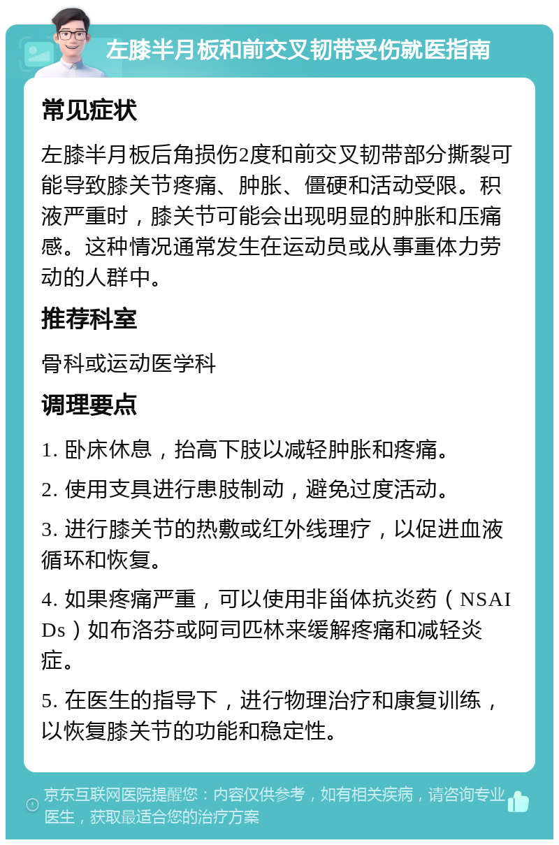 左膝半月板和前交叉韧带受伤就医指南 常见症状 左膝半月板后角损伤2度和前交叉韧带部分撕裂可能导致膝关节疼痛、肿胀、僵硬和活动受限。积液严重时，膝关节可能会出现明显的肿胀和压痛感。这种情况通常发生在运动员或从事重体力劳动的人群中。 推荐科室 骨科或运动医学科 调理要点 1. 卧床休息，抬高下肢以减轻肿胀和疼痛。 2. 使用支具进行患肢制动，避免过度活动。 3. 进行膝关节的热敷或红外线理疗，以促进血液循环和恢复。 4. 如果疼痛严重，可以使用非甾体抗炎药（NSAIDs）如布洛芬或阿司匹林来缓解疼痛和减轻炎症。 5. 在医生的指导下，进行物理治疗和康复训练，以恢复膝关节的功能和稳定性。