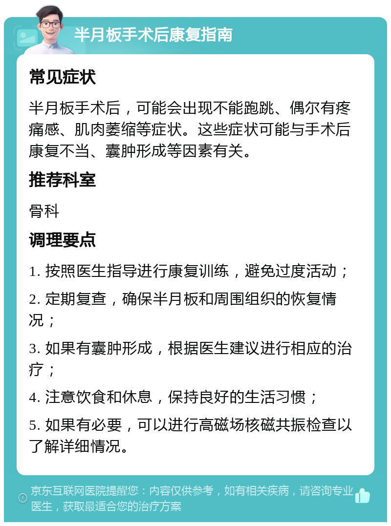 半月板手术后康复指南 常见症状 半月板手术后，可能会出现不能跑跳、偶尔有疼痛感、肌肉萎缩等症状。这些症状可能与手术后康复不当、囊肿形成等因素有关。 推荐科室 骨科 调理要点 1. 按照医生指导进行康复训练，避免过度活动； 2. 定期复查，确保半月板和周围组织的恢复情况； 3. 如果有囊肿形成，根据医生建议进行相应的治疗； 4. 注意饮食和休息，保持良好的生活习惯； 5. 如果有必要，可以进行高磁场核磁共振检查以了解详细情况。