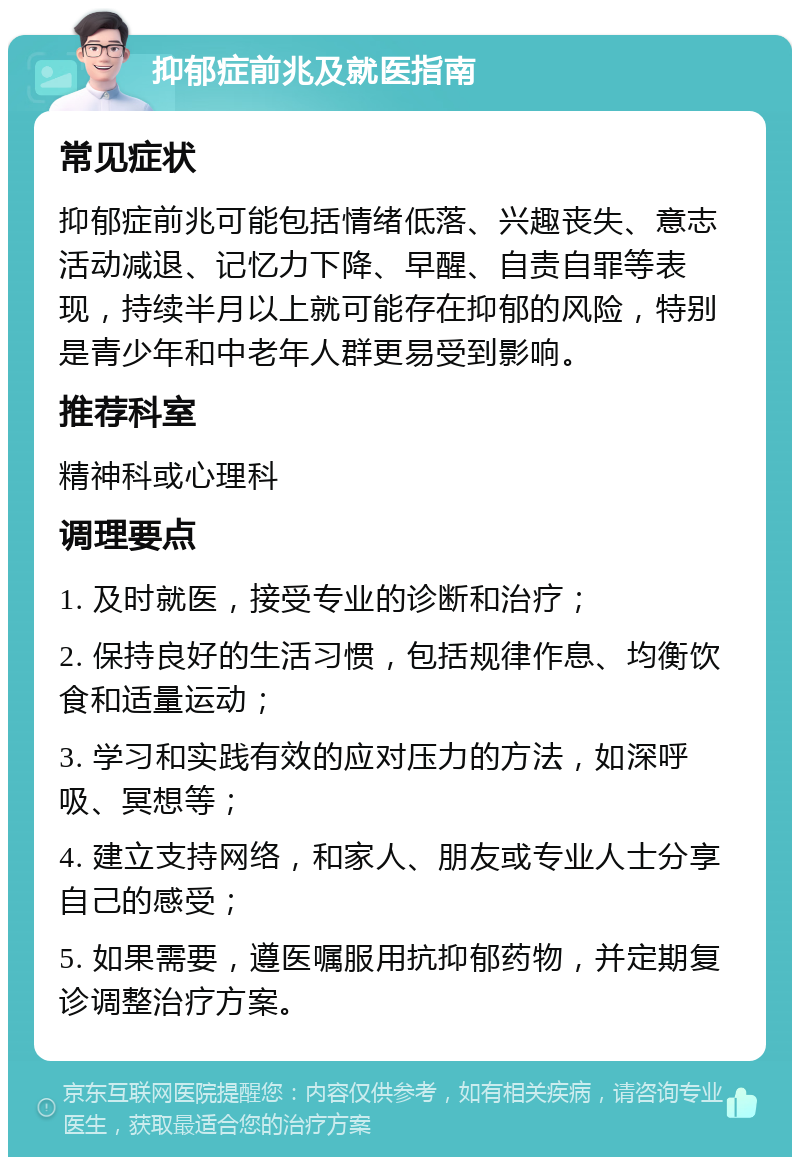 抑郁症前兆及就医指南 常见症状 抑郁症前兆可能包括情绪低落、兴趣丧失、意志活动减退、记忆力下降、早醒、自责自罪等表现，持续半月以上就可能存在抑郁的风险，特别是青少年和中老年人群更易受到影响。 推荐科室 精神科或心理科 调理要点 1. 及时就医，接受专业的诊断和治疗； 2. 保持良好的生活习惯，包括规律作息、均衡饮食和适量运动； 3. 学习和实践有效的应对压力的方法，如深呼吸、冥想等； 4. 建立支持网络，和家人、朋友或专业人士分享自己的感受； 5. 如果需要，遵医嘱服用抗抑郁药物，并定期复诊调整治疗方案。