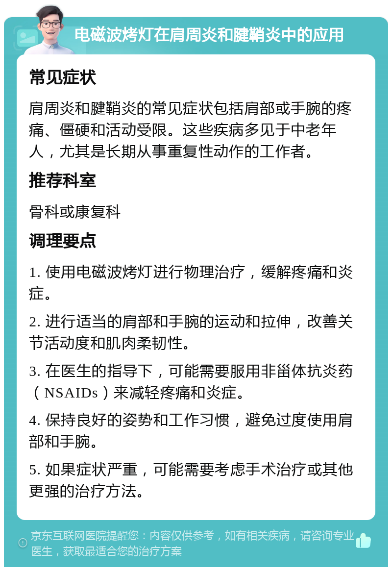 电磁波烤灯在肩周炎和腱鞘炎中的应用 常见症状 肩周炎和腱鞘炎的常见症状包括肩部或手腕的疼痛、僵硬和活动受限。这些疾病多见于中老年人，尤其是长期从事重复性动作的工作者。 推荐科室 骨科或康复科 调理要点 1. 使用电磁波烤灯进行物理治疗，缓解疼痛和炎症。 2. 进行适当的肩部和手腕的运动和拉伸，改善关节活动度和肌肉柔韧性。 3. 在医生的指导下，可能需要服用非甾体抗炎药（NSAIDs）来减轻疼痛和炎症。 4. 保持良好的姿势和工作习惯，避免过度使用肩部和手腕。 5. 如果症状严重，可能需要考虑手术治疗或其他更强的治疗方法。