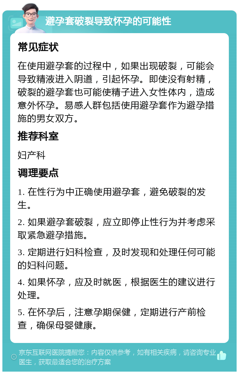 避孕套破裂导致怀孕的可能性 常见症状 在使用避孕套的过程中，如果出现破裂，可能会导致精液进入阴道，引起怀孕。即使没有射精，破裂的避孕套也可能使精子进入女性体内，造成意外怀孕。易感人群包括使用避孕套作为避孕措施的男女双方。 推荐科室 妇产科 调理要点 1. 在性行为中正确使用避孕套，避免破裂的发生。 2. 如果避孕套破裂，应立即停止性行为并考虑采取紧急避孕措施。 3. 定期进行妇科检查，及时发现和处理任何可能的妇科问题。 4. 如果怀孕，应及时就医，根据医生的建议进行处理。 5. 在怀孕后，注意孕期保健，定期进行产前检查，确保母婴健康。