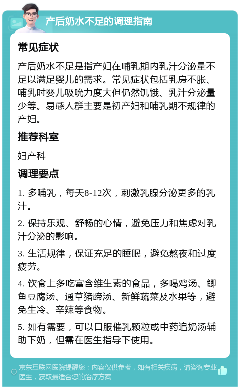 产后奶水不足的调理指南 常见症状 产后奶水不足是指产妇在哺乳期内乳汁分泌量不足以满足婴儿的需求。常见症状包括乳房不胀、哺乳时婴儿吸吮力度大但仍然饥饿、乳汁分泌量少等。易感人群主要是初产妇和哺乳期不规律的产妇。 推荐科室 妇产科 调理要点 1. 多哺乳，每天8-12次，刺激乳腺分泌更多的乳汁。 2. 保持乐观、舒畅的心情，避免压力和焦虑对乳汁分泌的影响。 3. 生活规律，保证充足的睡眠，避免熬夜和过度疲劳。 4. 饮食上多吃富含维生素的食品，多喝鸡汤、鲫鱼豆腐汤、通草猪蹄汤、新鲜蔬菜及水果等，避免生冷、辛辣等食物。 5. 如有需要，可以口服催乳颗粒或中药追奶汤辅助下奶，但需在医生指导下使用。