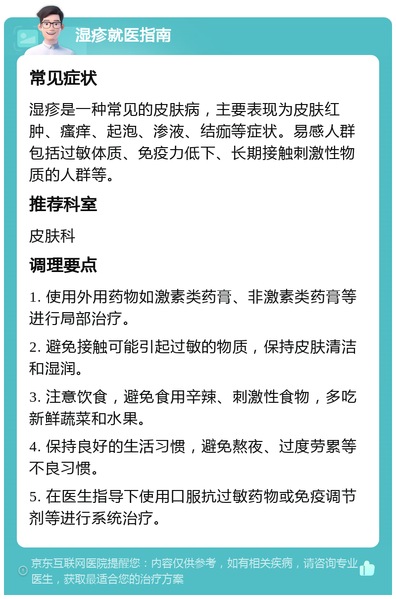 湿疹就医指南 常见症状 湿疹是一种常见的皮肤病，主要表现为皮肤红肿、瘙痒、起泡、渗液、结痂等症状。易感人群包括过敏体质、免疫力低下、长期接触刺激性物质的人群等。 推荐科室 皮肤科 调理要点 1. 使用外用药物如激素类药膏、非激素类药膏等进行局部治疗。 2. 避免接触可能引起过敏的物质，保持皮肤清洁和湿润。 3. 注意饮食，避免食用辛辣、刺激性食物，多吃新鲜蔬菜和水果。 4. 保持良好的生活习惯，避免熬夜、过度劳累等不良习惯。 5. 在医生指导下使用口服抗过敏药物或免疫调节剂等进行系统治疗。