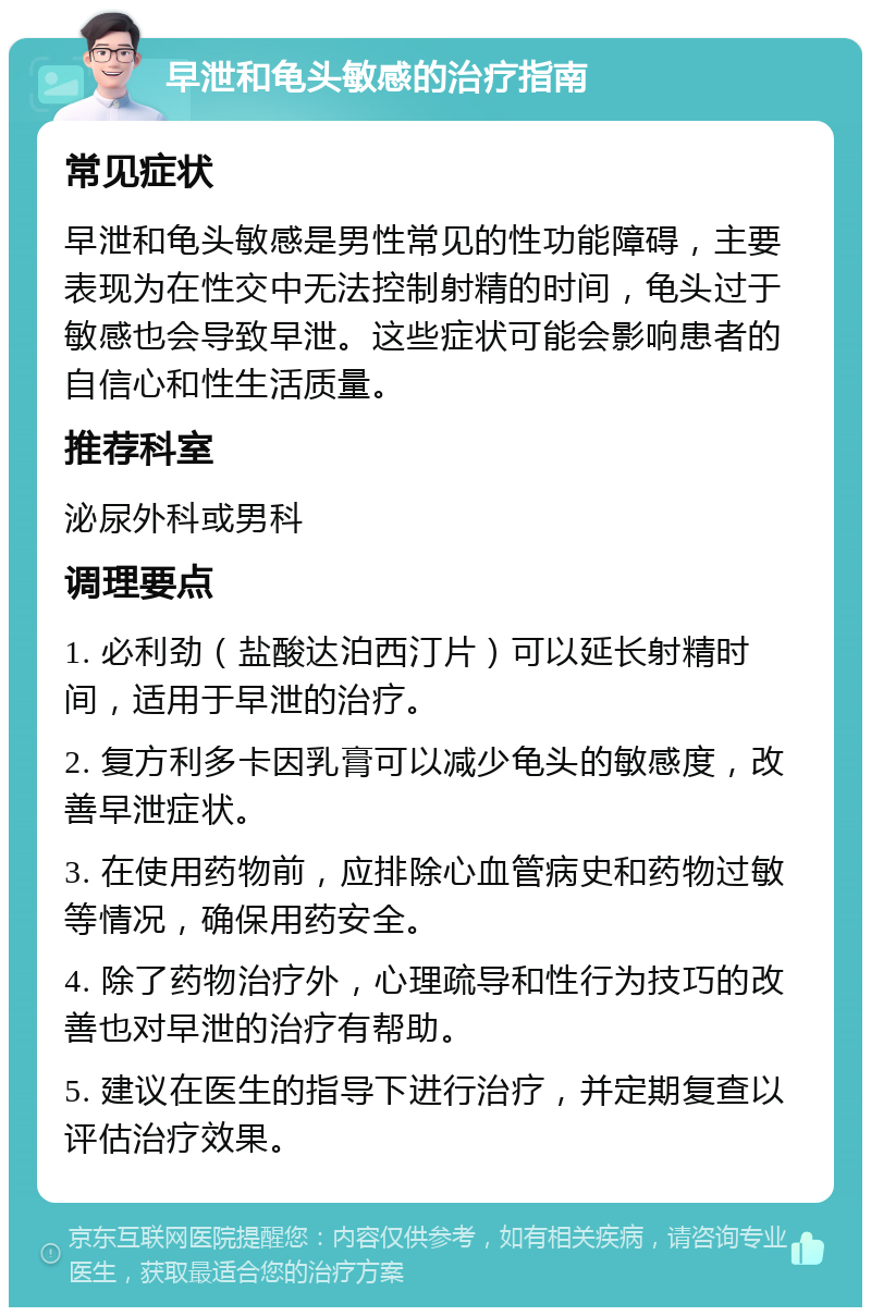 早泄和龟头敏感的治疗指南 常见症状 早泄和龟头敏感是男性常见的性功能障碍，主要表现为在性交中无法控制射精的时间，龟头过于敏感也会导致早泄。这些症状可能会影响患者的自信心和性生活质量。 推荐科室 泌尿外科或男科 调理要点 1. 必利劲（盐酸达泊西汀片）可以延长射精时间，适用于早泄的治疗。 2. 复方利多卡因乳膏可以减少龟头的敏感度，改善早泄症状。 3. 在使用药物前，应排除心血管病史和药物过敏等情况，确保用药安全。 4. 除了药物治疗外，心理疏导和性行为技巧的改善也对早泄的治疗有帮助。 5. 建议在医生的指导下进行治疗，并定期复查以评估治疗效果。