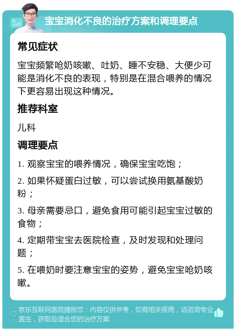 宝宝消化不良的治疗方案和调理要点 常见症状 宝宝频繁呛奶咳嗽、吐奶、睡不安稳、大便少可能是消化不良的表现，特别是在混合喂养的情况下更容易出现这种情况。 推荐科室 儿科 调理要点 1. 观察宝宝的喂养情况，确保宝宝吃饱； 2. 如果怀疑蛋白过敏，可以尝试换用氨基酸奶粉； 3. 母亲需要忌口，避免食用可能引起宝宝过敏的食物； 4. 定期带宝宝去医院检查，及时发现和处理问题； 5. 在喂奶时要注意宝宝的姿势，避免宝宝呛奶咳嗽。