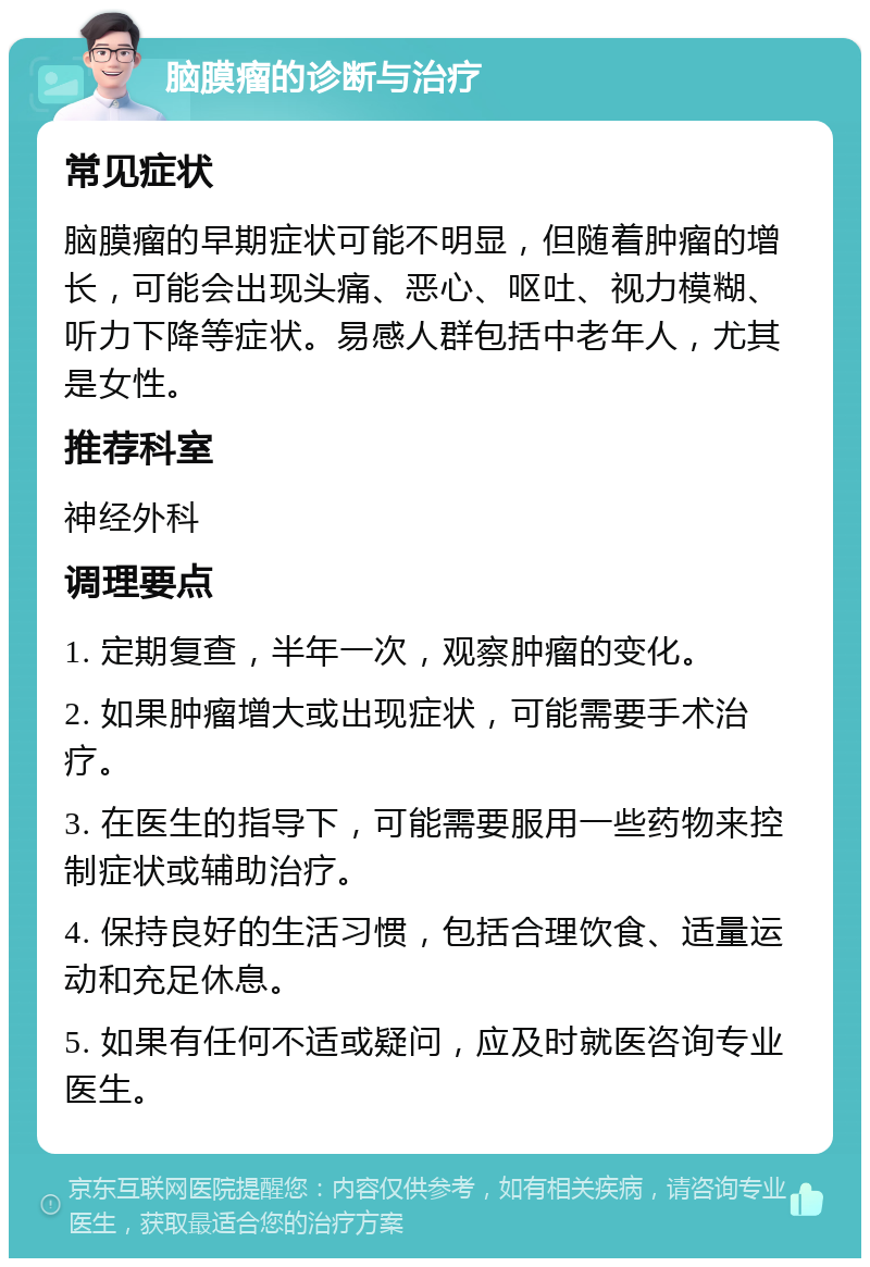 脑膜瘤的诊断与治疗 常见症状 脑膜瘤的早期症状可能不明显，但随着肿瘤的增长，可能会出现头痛、恶心、呕吐、视力模糊、听力下降等症状。易感人群包括中老年人，尤其是女性。 推荐科室 神经外科 调理要点 1. 定期复查，半年一次，观察肿瘤的变化。 2. 如果肿瘤增大或出现症状，可能需要手术治疗。 3. 在医生的指导下，可能需要服用一些药物来控制症状或辅助治疗。 4. 保持良好的生活习惯，包括合理饮食、适量运动和充足休息。 5. 如果有任何不适或疑问，应及时就医咨询专业医生。