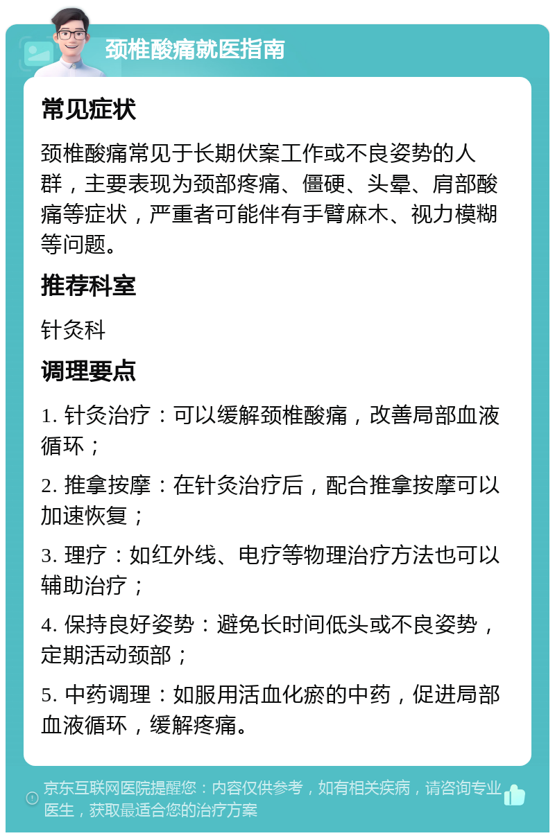 颈椎酸痛就医指南 常见症状 颈椎酸痛常见于长期伏案工作或不良姿势的人群，主要表现为颈部疼痛、僵硬、头晕、肩部酸痛等症状，严重者可能伴有手臂麻木、视力模糊等问题。 推荐科室 针灸科 调理要点 1. 针灸治疗：可以缓解颈椎酸痛，改善局部血液循环； 2. 推拿按摩：在针灸治疗后，配合推拿按摩可以加速恢复； 3. 理疗：如红外线、电疗等物理治疗方法也可以辅助治疗； 4. 保持良好姿势：避免长时间低头或不良姿势，定期活动颈部； 5. 中药调理：如服用活血化瘀的中药，促进局部血液循环，缓解疼痛。