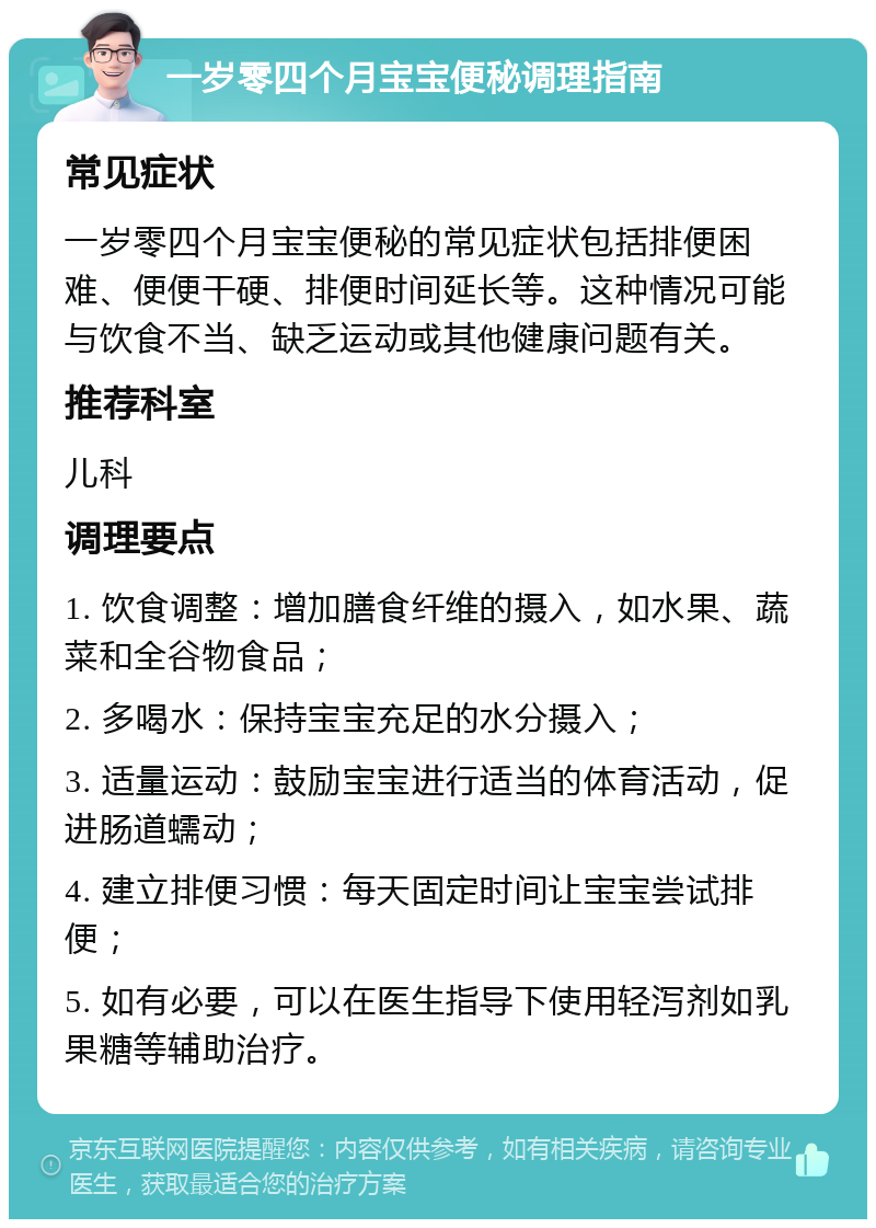 一岁零四个月宝宝便秘调理指南 常见症状 一岁零四个月宝宝便秘的常见症状包括排便困难、便便干硬、排便时间延长等。这种情况可能与饮食不当、缺乏运动或其他健康问题有关。 推荐科室 儿科 调理要点 1. 饮食调整：增加膳食纤维的摄入，如水果、蔬菜和全谷物食品； 2. 多喝水：保持宝宝充足的水分摄入； 3. 适量运动：鼓励宝宝进行适当的体育活动，促进肠道蠕动； 4. 建立排便习惯：每天固定时间让宝宝尝试排便； 5. 如有必要，可以在医生指导下使用轻泻剂如乳果糖等辅助治疗。