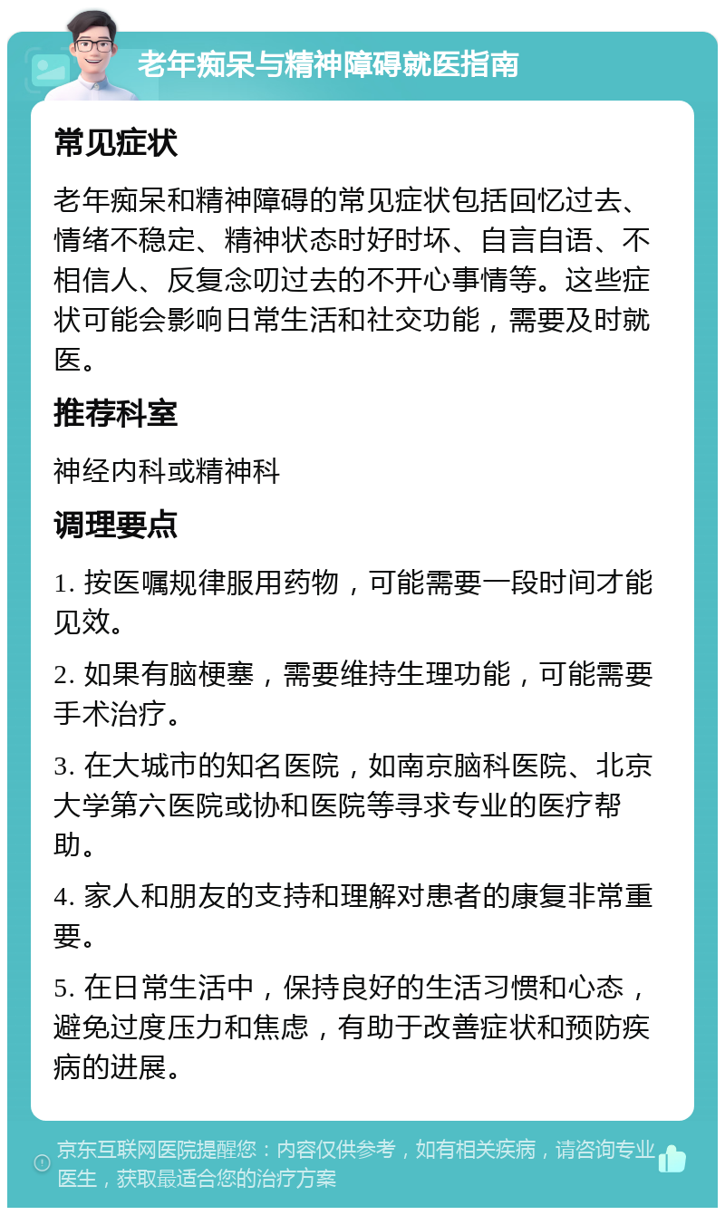 老年痴呆与精神障碍就医指南 常见症状 老年痴呆和精神障碍的常见症状包括回忆过去、情绪不稳定、精神状态时好时坏、自言自语、不相信人、反复念叨过去的不开心事情等。这些症状可能会影响日常生活和社交功能，需要及时就医。 推荐科室 神经内科或精神科 调理要点 1. 按医嘱规律服用药物，可能需要一段时间才能见效。 2. 如果有脑梗塞，需要维持生理功能，可能需要手术治疗。 3. 在大城市的知名医院，如南京脑科医院、北京大学第六医院或协和医院等寻求专业的医疗帮助。 4. 家人和朋友的支持和理解对患者的康复非常重要。 5. 在日常生活中，保持良好的生活习惯和心态，避免过度压力和焦虑，有助于改善症状和预防疾病的进展。