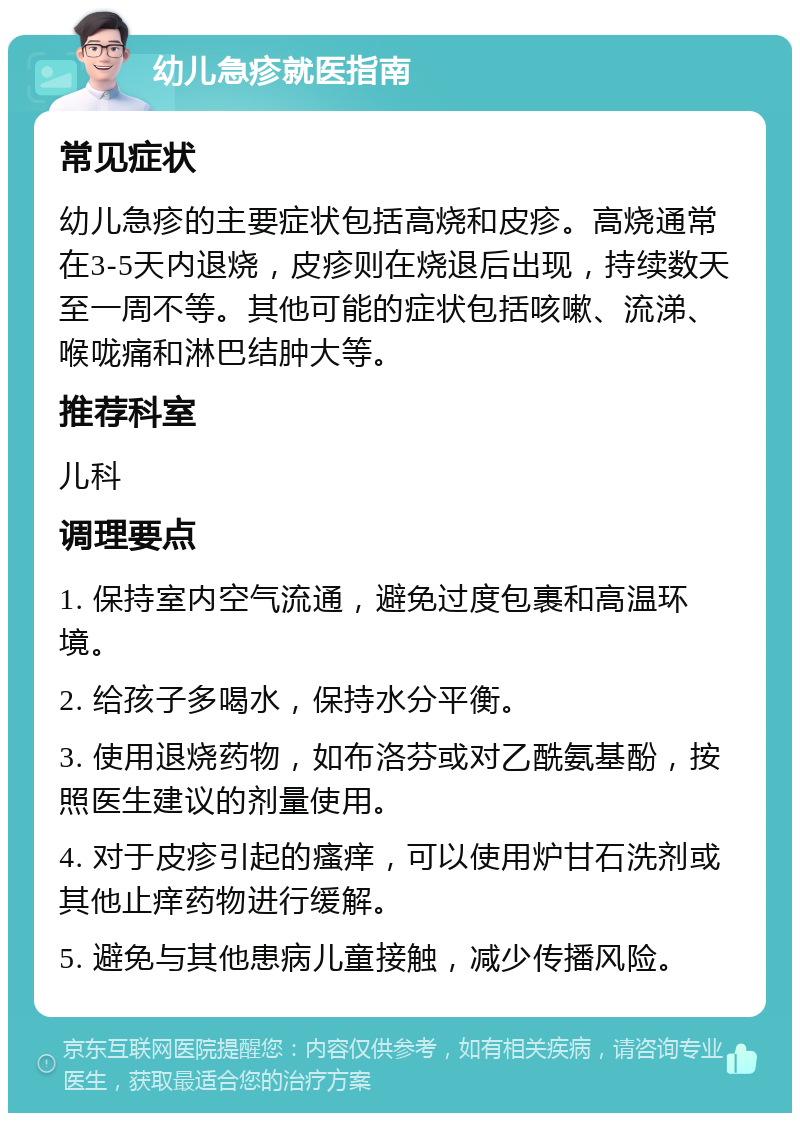 幼儿急疹就医指南 常见症状 幼儿急疹的主要症状包括高烧和皮疹。高烧通常在3-5天内退烧，皮疹则在烧退后出现，持续数天至一周不等。其他可能的症状包括咳嗽、流涕、喉咙痛和淋巴结肿大等。 推荐科室 儿科 调理要点 1. 保持室内空气流通，避免过度包裹和高温环境。 2. 给孩子多喝水，保持水分平衡。 3. 使用退烧药物，如布洛芬或对乙酰氨基酚，按照医生建议的剂量使用。 4. 对于皮疹引起的瘙痒，可以使用炉甘石洗剂或其他止痒药物进行缓解。 5. 避免与其他患病儿童接触，减少传播风险。