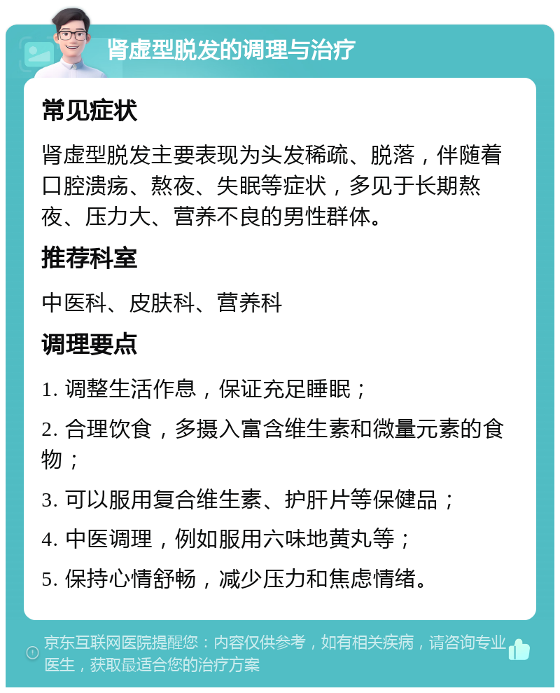 肾虚型脱发的调理与治疗 常见症状 肾虚型脱发主要表现为头发稀疏、脱落，伴随着口腔溃疡、熬夜、失眠等症状，多见于长期熬夜、压力大、营养不良的男性群体。 推荐科室 中医科、皮肤科、营养科 调理要点 1. 调整生活作息，保证充足睡眠； 2. 合理饮食，多摄入富含维生素和微量元素的食物； 3. 可以服用复合维生素、护肝片等保健品； 4. 中医调理，例如服用六味地黄丸等； 5. 保持心情舒畅，减少压力和焦虑情绪。