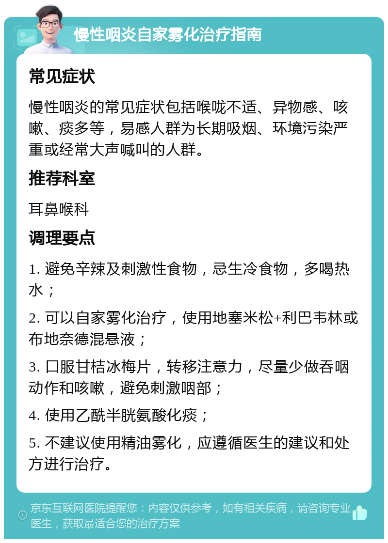 慢性咽炎自家雾化治疗指南 常见症状 慢性咽炎的常见症状包括喉咙不适、异物感、咳嗽、痰多等，易感人群为长期吸烟、环境污染严重或经常大声喊叫的人群。 推荐科室 耳鼻喉科 调理要点 1. 避免辛辣及刺激性食物，忌生冷食物，多喝热水； 2. 可以自家雾化治疗，使用地塞米松+利巴韦林或布地奈德混悬液； 3. 口服甘桔冰梅片，转移注意力，尽量少做吞咽动作和咳嗽，避免刺激咽部； 4. 使用乙酰半胱氨酸化痰； 5. 不建议使用精油雾化，应遵循医生的建议和处方进行治疗。