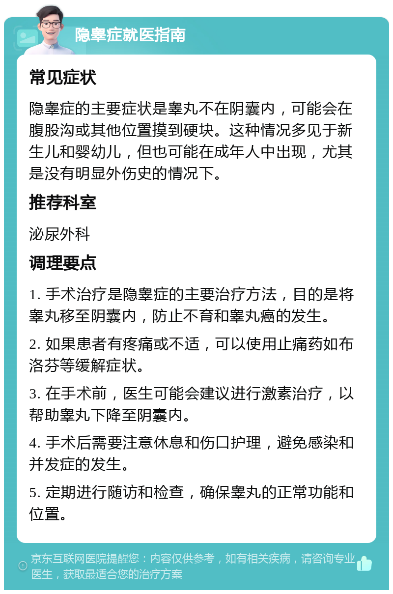 隐睾症就医指南 常见症状 隐睾症的主要症状是睾丸不在阴囊内，可能会在腹股沟或其他位置摸到硬块。这种情况多见于新生儿和婴幼儿，但也可能在成年人中出现，尤其是没有明显外伤史的情况下。 推荐科室 泌尿外科 调理要点 1. 手术治疗是隐睾症的主要治疗方法，目的是将睾丸移至阴囊内，防止不育和睾丸癌的发生。 2. 如果患者有疼痛或不适，可以使用止痛药如布洛芬等缓解症状。 3. 在手术前，医生可能会建议进行激素治疗，以帮助睾丸下降至阴囊内。 4. 手术后需要注意休息和伤口护理，避免感染和并发症的发生。 5. 定期进行随访和检查，确保睾丸的正常功能和位置。