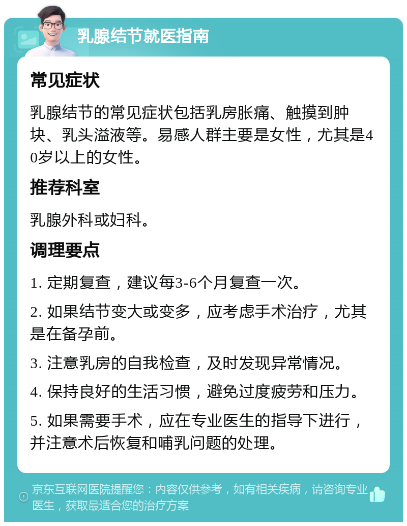 乳腺结节就医指南 常见症状 乳腺结节的常见症状包括乳房胀痛、触摸到肿块、乳头溢液等。易感人群主要是女性，尤其是40岁以上的女性。 推荐科室 乳腺外科或妇科。 调理要点 1. 定期复查，建议每3-6个月复查一次。 2. 如果结节变大或变多，应考虑手术治疗，尤其是在备孕前。 3. 注意乳房的自我检查，及时发现异常情况。 4. 保持良好的生活习惯，避免过度疲劳和压力。 5. 如果需要手术，应在专业医生的指导下进行，并注意术后恢复和哺乳问题的处理。