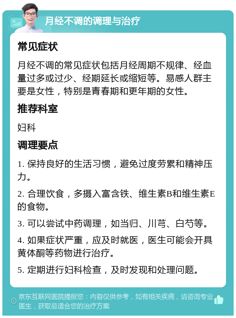 月经不调的调理与治疗 常见症状 月经不调的常见症状包括月经周期不规律、经血量过多或过少、经期延长或缩短等。易感人群主要是女性，特别是青春期和更年期的女性。 推荐科室 妇科 调理要点 1. 保持良好的生活习惯，避免过度劳累和精神压力。 2. 合理饮食，多摄入富含铁、维生素B和维生素E的食物。 3. 可以尝试中药调理，如当归、川芎、白芍等。 4. 如果症状严重，应及时就医，医生可能会开具黄体酮等药物进行治疗。 5. 定期进行妇科检查，及时发现和处理问题。