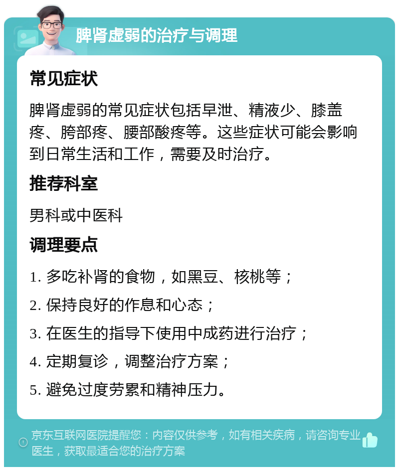 脾肾虚弱的治疗与调理 常见症状 脾肾虚弱的常见症状包括早泄、精液少、膝盖疼、胯部疼、腰部酸疼等。这些症状可能会影响到日常生活和工作，需要及时治疗。 推荐科室 男科或中医科 调理要点 1. 多吃补肾的食物，如黑豆、核桃等； 2. 保持良好的作息和心态； 3. 在医生的指导下使用中成药进行治疗； 4. 定期复诊，调整治疗方案； 5. 避免过度劳累和精神压力。