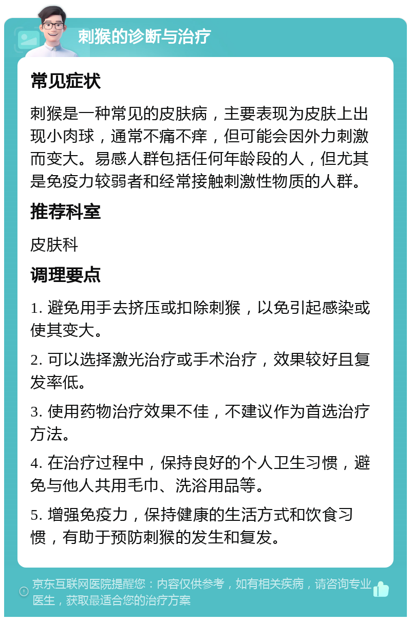 刺猴的诊断与治疗 常见症状 刺猴是一种常见的皮肤病，主要表现为皮肤上出现小肉球，通常不痛不痒，但可能会因外力刺激而变大。易感人群包括任何年龄段的人，但尤其是免疫力较弱者和经常接触刺激性物质的人群。 推荐科室 皮肤科 调理要点 1. 避免用手去挤压或扣除刺猴，以免引起感染或使其变大。 2. 可以选择激光治疗或手术治疗，效果较好且复发率低。 3. 使用药物治疗效果不佳，不建议作为首选治疗方法。 4. 在治疗过程中，保持良好的个人卫生习惯，避免与他人共用毛巾、洗浴用品等。 5. 增强免疫力，保持健康的生活方式和饮食习惯，有助于预防刺猴的发生和复发。