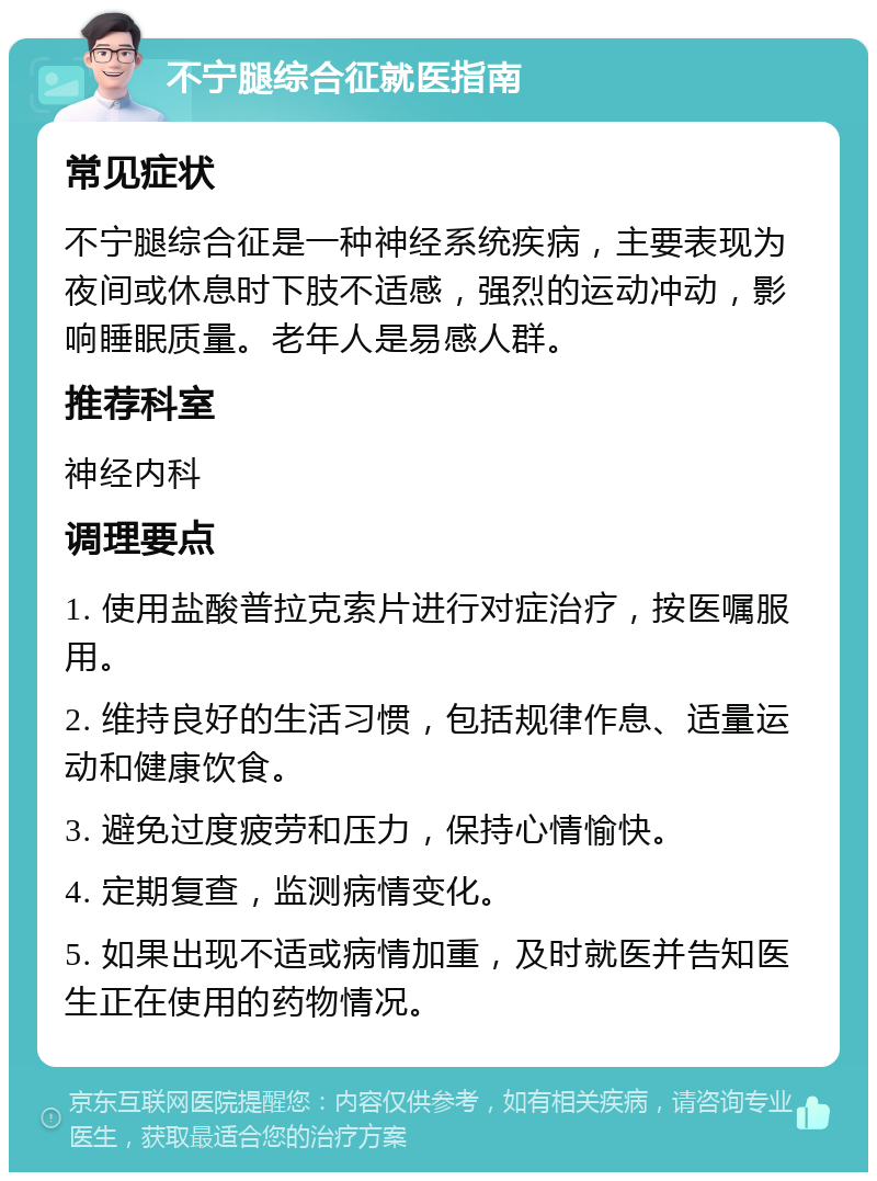 不宁腿综合征就医指南 常见症状 不宁腿综合征是一种神经系统疾病，主要表现为夜间或休息时下肢不适感，强烈的运动冲动，影响睡眠质量。老年人是易感人群。 推荐科室 神经内科 调理要点 1. 使用盐酸普拉克索片进行对症治疗，按医嘱服用。 2. 维持良好的生活习惯，包括规律作息、适量运动和健康饮食。 3. 避免过度疲劳和压力，保持心情愉快。 4. 定期复查，监测病情变化。 5. 如果出现不适或病情加重，及时就医并告知医生正在使用的药物情况。